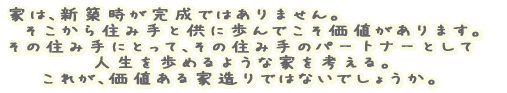 家は、新築時が完成ではありません。そこから住み手と供に歩んでこそ価値があります。 その住み手にとって、その住み手のパートナーとして人生を歩めるような家を考える。 これが、価値ある家造りではないでしょうか。